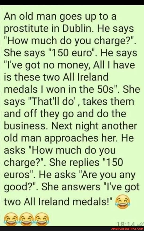 An old man goes up to a prostitute in Dublin He says How much do you charge She says 150 euro He says Ive got no money All have is these two All Ireland medals won in the 50s She says Thatll do takes them and off they go and do the business Next night another old man approaches her He asks How much do you charge She replies 150 euros He asks Are you any good She answers lve got two All Ireland med