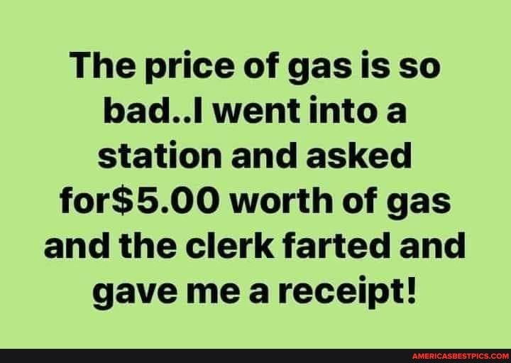 The price of gas is so badl wentinto a station and asked for500 worth of gas and the clerk farted and gave me areceipt