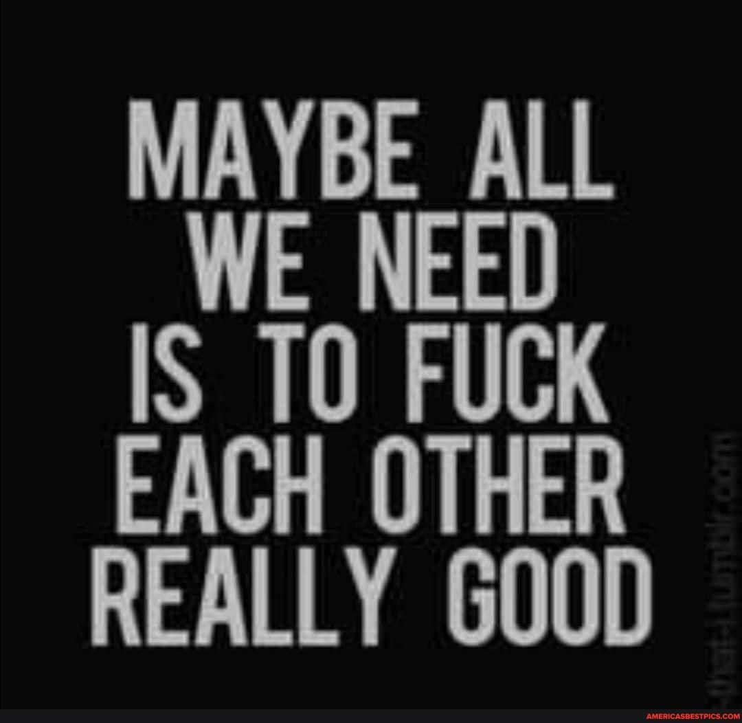 MAYBE ALL WE NEED IS T0 FUCK EACH OTHER REALLY GOOD