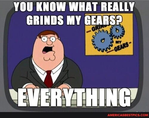 YOU KNOW WHAT REALLY GRINDS MY GEARS EVERYTHING