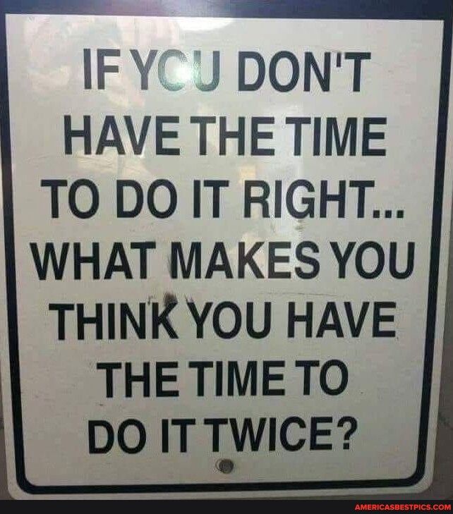 IFYCJ DONT HAVE THE TIME TO DO IT RIGHT WHAT MAKES YOU THINK YOU HAVE THE TIME TO DO ITTWICE