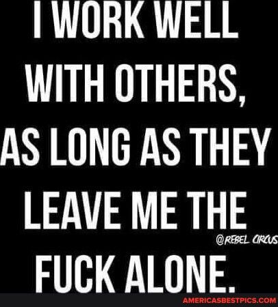 WORK WELL WITH OTHERS AS LONG AS THEY LEAVEMETHE _ FUCK ALONE