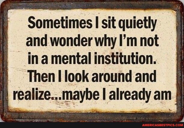 Sometimes I sit quietly and wonder why Im not in a mental institution Then look around and realizmaybe already am