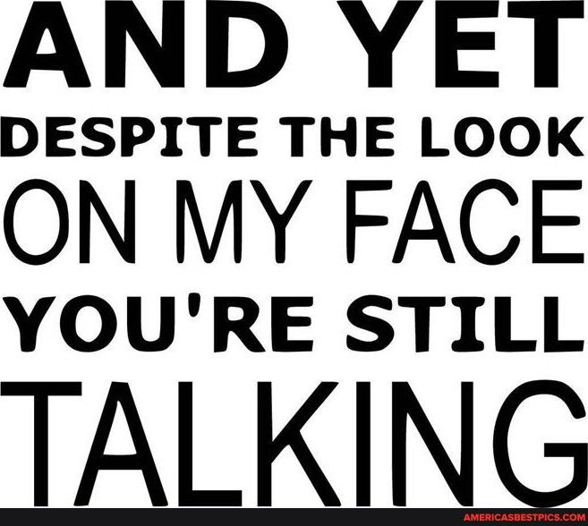 AND YET DESPITE THE LOOK ON MY FACE YOURE STILL TALKING