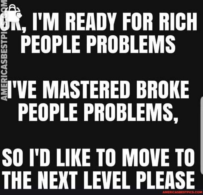 IM READY FOR RICH PEOPLE PROBLEMS 3VE MASTERED BROKE PEOPLE PROBLEMS SO ID LIKE TO MOVE T0 THE NEXT LEVEL PLEASE ICASBESTPI