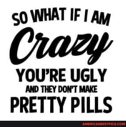 O WHAT IF Ay Orazy YOURE UGLY AND THEY DONT MAKE PRETTY PILLS