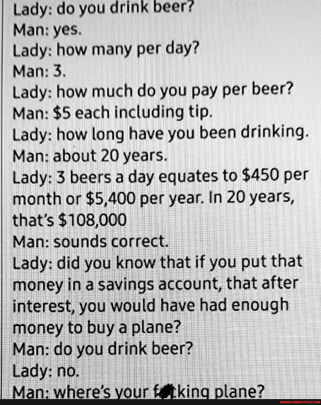 Lady do you drink beer Man yes Lady how many per day Man 3 Lady how much do you pay per beer Man 5 each including tip Lady how long have you been drinking Man about 20 years Lady 3 beers a day equates to 450 per month or 5400 per year In 20 years thats 108000 Man sounds correct Lady did you know that if you put that money in a savings account that after interest you would have had enough money to 