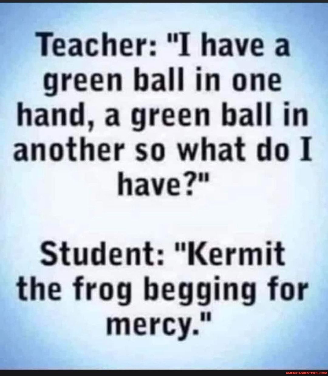 Teacher I have a l green hall in one hand a green ball in another so what do I have Student Kermit the frog begging for mercy I