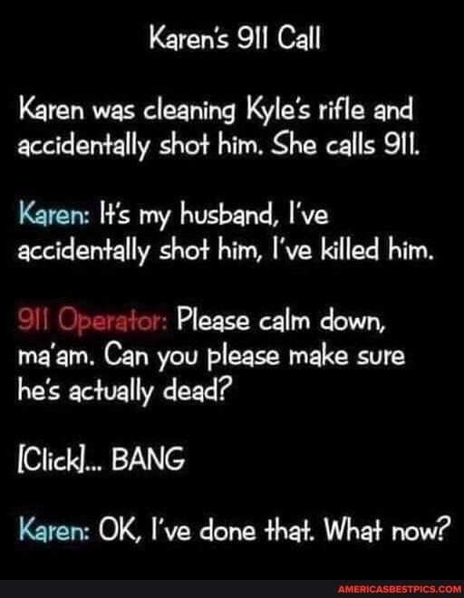 Karens 91l Call Karen was cleaning Kyles rifle and accidentally shot him She calls 9I1 Karen Ws my husband Ive accidentally shot him Ive killed him 911 Operator Please calm down maam Can you please make sure hes actually dead ClicKl BANG Karen OK Ive done that What now