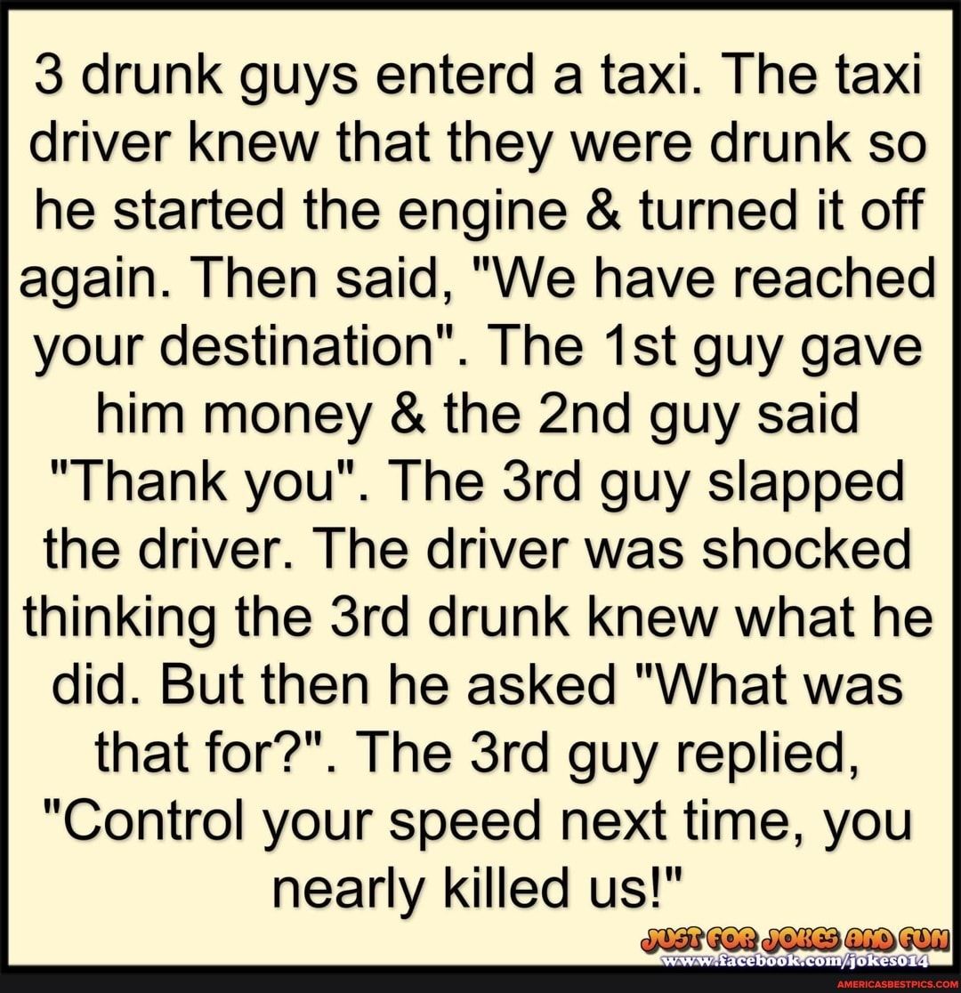 3 drunk guys enterd a taxi The taxi driver knew that they were drunk so he started the engine turned it off again Then said We have reached your destination The 1st guy gave him money the 2nd guy said Thank you The 3rd guy slapped the driver The driver was shocked thinking the 3rd drunk knew what he did But then he asked What was that for The 3rd guy replied Control your speed next time you nearly