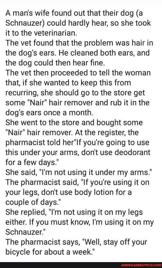 A mans wife found out that their dog a Schnauzer could hardly hear so she took it to the veterinarian The vet found that the problem was hair in the dogs ears He cleaned both ears and the dog could then hear fine The vet then proceeded to tell the woman that if she wanted to keep this from recurring she should go to the store get some Nair hair remover and rub it in the dogs ears once a month She 