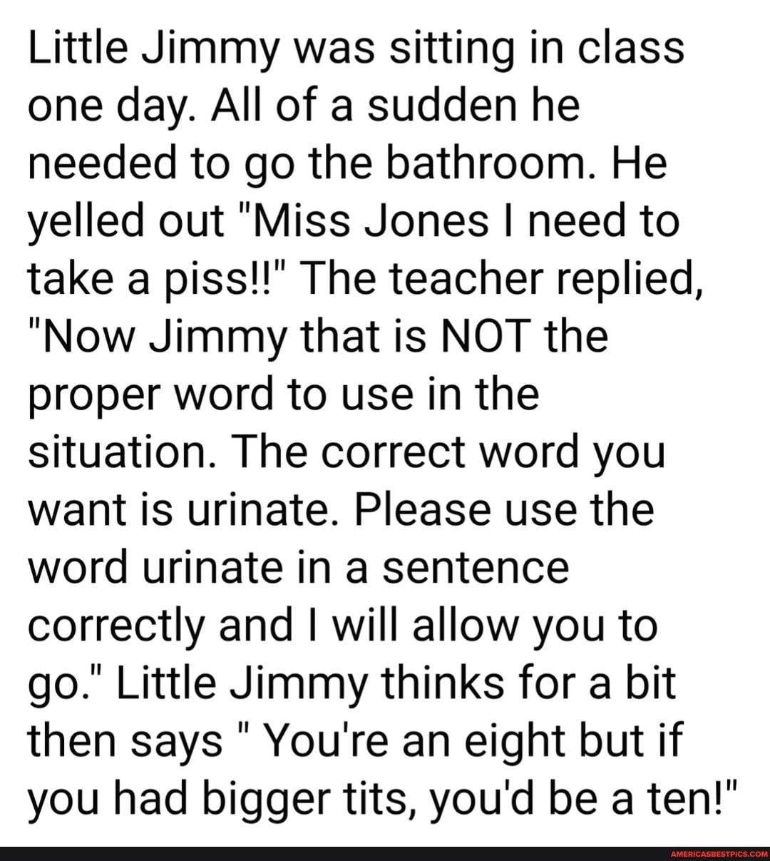 Little Jimmy was sitting in class one day All of a sudden he needed to go the bathroom He yelled out Miss Jones need to take a piss The teacher replied Now Jimmy that is NOT the proper word to use in the situation The correct word you want is urinate Please use the word urinate in a sentence correctly and will allow you to go Little Jimmy thinks for a bit then says Youre an eight but if you had bi