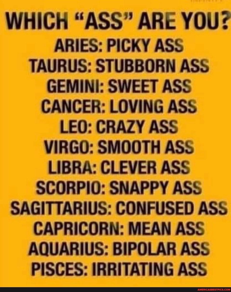 WHICH ASS ARE YOU ARIES PICKY ASS TAURUS STUBBORN ASS GEMINI SWEET ASS CANCER LOVING ASS LEO CRAZY ASS VIRGO SMOOTH ASS LIBRA CLEVER ASS SCORPIO SNAPPY ASS SAGITTARIUS CONFUSED ASS CAPRICORN MEAN ASS AQUARIUS BIPOLAR ASS PISCES IRRITATING ASS