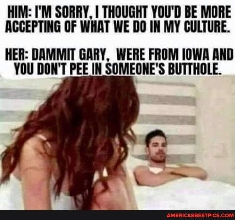 HIM IM SORRY THOUGHT YOUD BE MORE ACCEPTING OF WHAT WE DO IN MY CULTURE HER DAMMIT GARY WERE FROM IOWA AND YOU DONT PEE IN SOMEONES BUTTHOLE