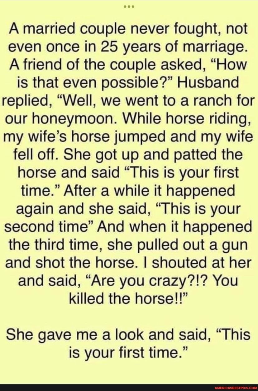 A married couple never fought not even once in 25 years of marriage A friend of the couple asked How is that even possible Husband replied Well we went to a ranch for our honeymoon While horse riding my wifes horse jumped and my wife fell off She got up and patted the horse and said This is your first time After a while it happened again and she said This is your second time And when it happened t