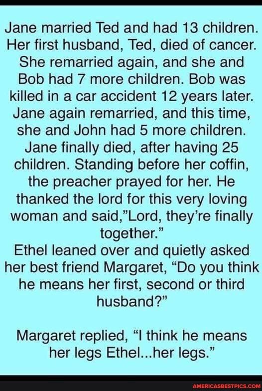 Jane married Ted and had 13 children Her first husband Ted died of cancer She remarried again and she and Bob had 7 more children Bob was killed in a car accident 12 years later Jane again remarried and this time she and John had 5 more children Jane finally died after having 25 children Standing before her coffin the preacher prayed for her He thanked the lord for this very loving woman and saidL