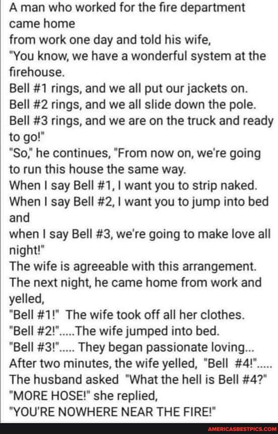 A man who worked for the fire department came home from work one day and told his wife You know we have a wonderful system at the firehouse Bell 1 rings and we all put our jackets on Bell 2 rings and we all slide down the pole Bell 3 rings and we are on the truck and ready to go So he continues From now on were going to run this house the same way When say Bell 1 want you to strip naked When say B