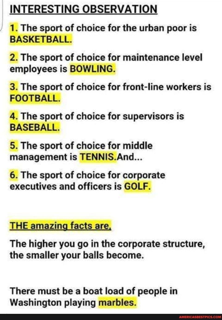 INTERESTING OBSERVATION The sport of choice for the urban poor is 2 The sport of choice for maintenance level employees is The sport of choice for front line workers is The sport of choice for supervisors is 5 The sport of choice for middle management is TENNISAnd 6 The sport of choice for corporate executives and officers is The higher you go in the corporate structure the smaller your balls beco