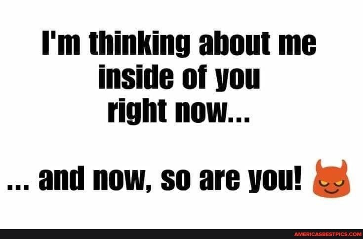 Im thinking ahout me inside of you right now and now so are you