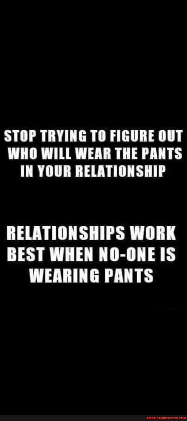 STOP TRYING TO FIGURE OUT WHO WILL WEAR THE PANTS IN YOUR RELATIONSHIP RELATIONSHIPS WORK BEST WHEN NO ONE IS WEARING PANTS