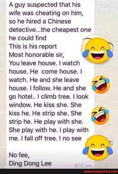 A guy suspected that his wife was cheating on him so he hired a Chinese detectivethe cheapest one he could find This is his report Most honorable sir You leave house watch house He come house watch He and she leave house follow He and she go hotel climb tree look window He kiss she She kiss he He strip she She strip he He play with she She play with he play with me fall off tree no see g No fee Di
