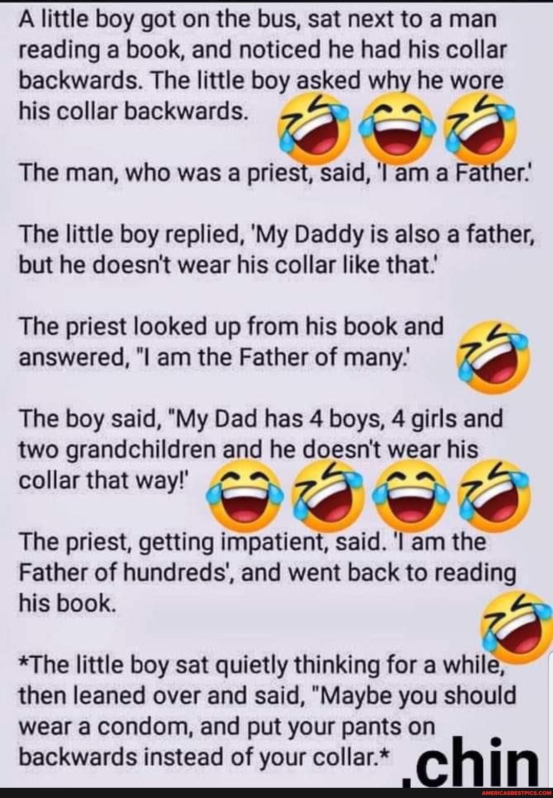 A little boy got on the bus sat next to a man reading a book and noticed he had his collar backwards The little boy asked why he wore his collar backwards Q The man who was a priest said l am a Father The little boy replied My Daddy is also a father but he doesnt wear his collar like that The priest looked up from his book and answered l am the Father of many 6 The boy said My Dad has 4 boys 4 gir