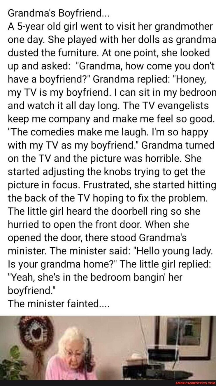 Grandmas Boyfriend A 5 year old girl went to visit her grandmother one day She played with her dolls as grandma dusted the furniture At one point she looked up and asked Grandma how come you dont have a boyfriend Grandma replied Honey my TV is my boyfriend can sit in my bedroon and watch it all day long The TV evangelists keep me company and make me feel so good The comedies make me laugh Im so ha