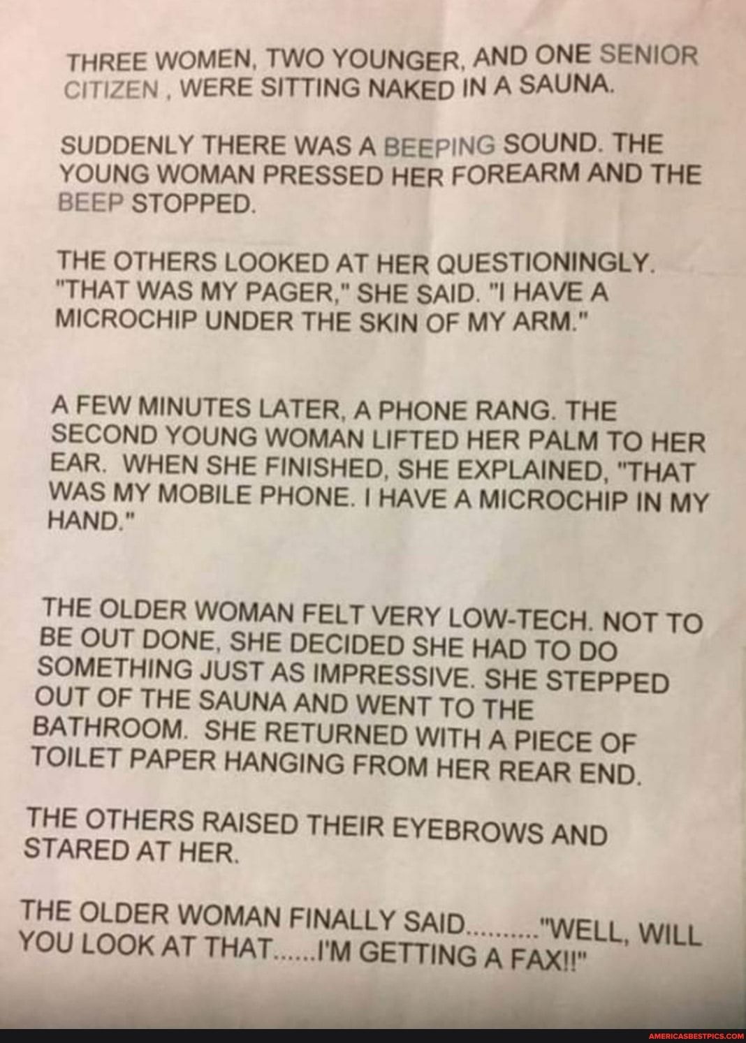 NE SENIOR THREE WOMEN TWO YOUNGER AND O CITIZEN WERE SITTING NAKED IN A SAUNA SUDDENLY THERE WAS A BEEPING SOUND THE YOUNG WOMAN PRESSED HER FOREARM AND THE BEEP STOPPED THE OTHERS LOOKED AT HER QUESTIONINGLY THAT WAS MY PAGER SHE SAID l HAVE A MICROCHIP UNDER THE SKIN OF MY ARM AFEW MINUTES LATER A PHONE RANG THE SECOND YOUNG WOMAN LIFTED HER PALM TO HER EAR WHEN SHE FINISHED SHE EXPLAINED THAT W