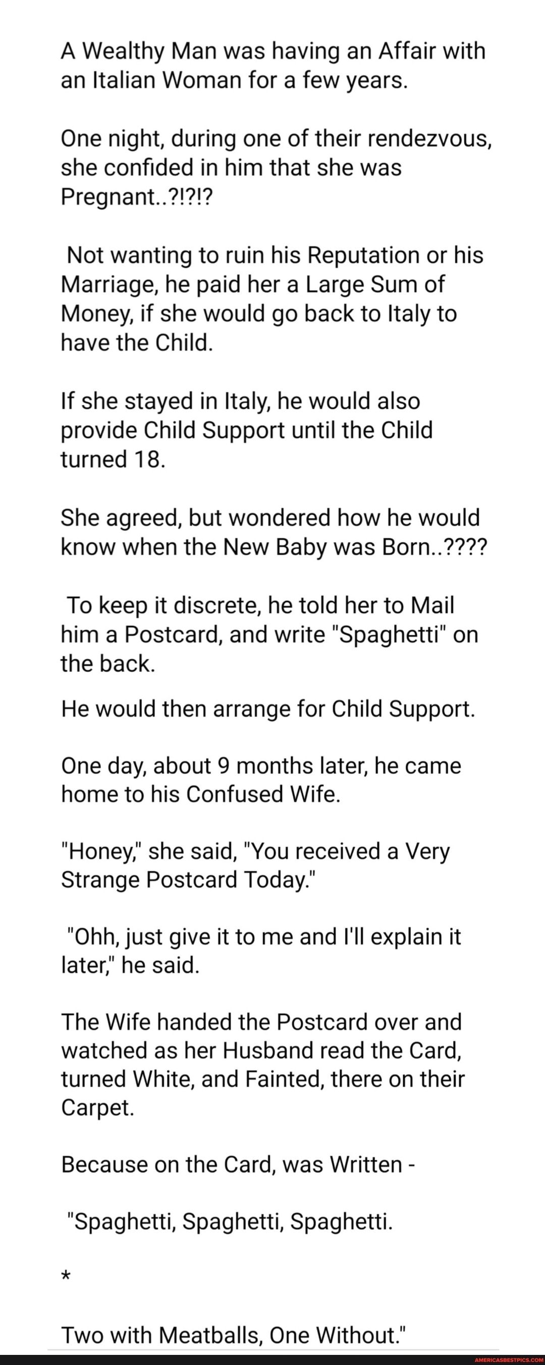 A Wealthy Man was having an Affair with an Italian Woman for a few years One night during one of their rendezvous she confided in him that she was Not wanting to ruin his Reputation or his Marriage he paid her a Large Sum of Money if she would go back to Italy to have the Child If she stayed in Italy he would also provide Child Support until the Child turned 18 She agreed but wondered how he would