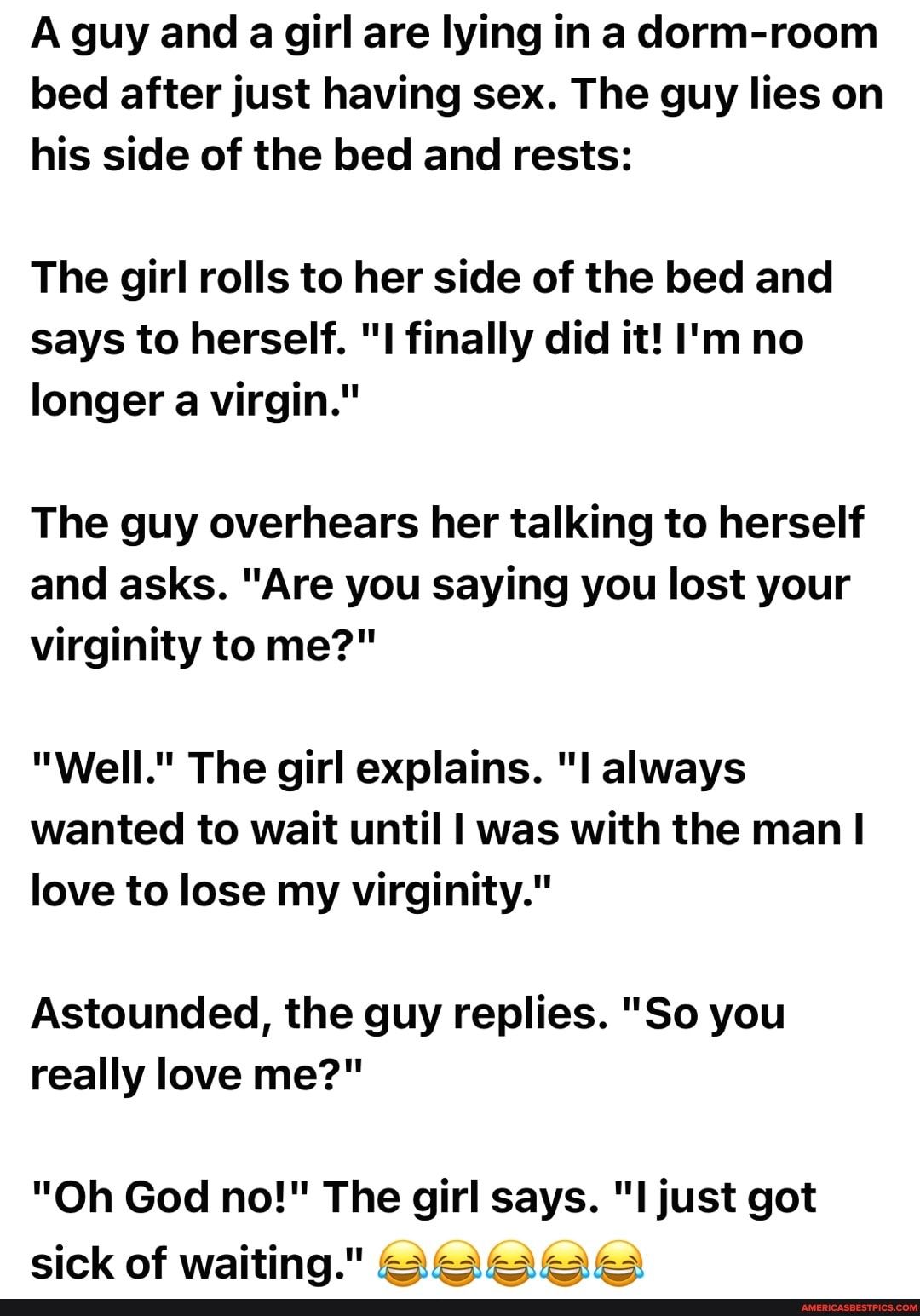 A guy and a girl are lying in a dorm room bed after just having sex The guy lies on his side of the bed and rests The girl rolls to her side of the bed and says to herself I finally did it Im no longer a virgin The guy overhears her talking to herself and asks Are you saying you lost your virginity to me Well The girl explains l always wanted to wait until was with the man love to lose my virginit