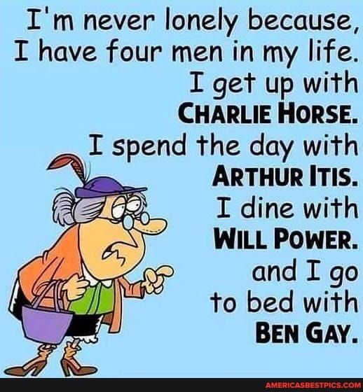 Im never lonely because I have four men in my life I get up with CHARLIE HORSE _ I spend the day with ARTHUR ITIS I dine with WILL POWER and I go to bed with BEN GAY