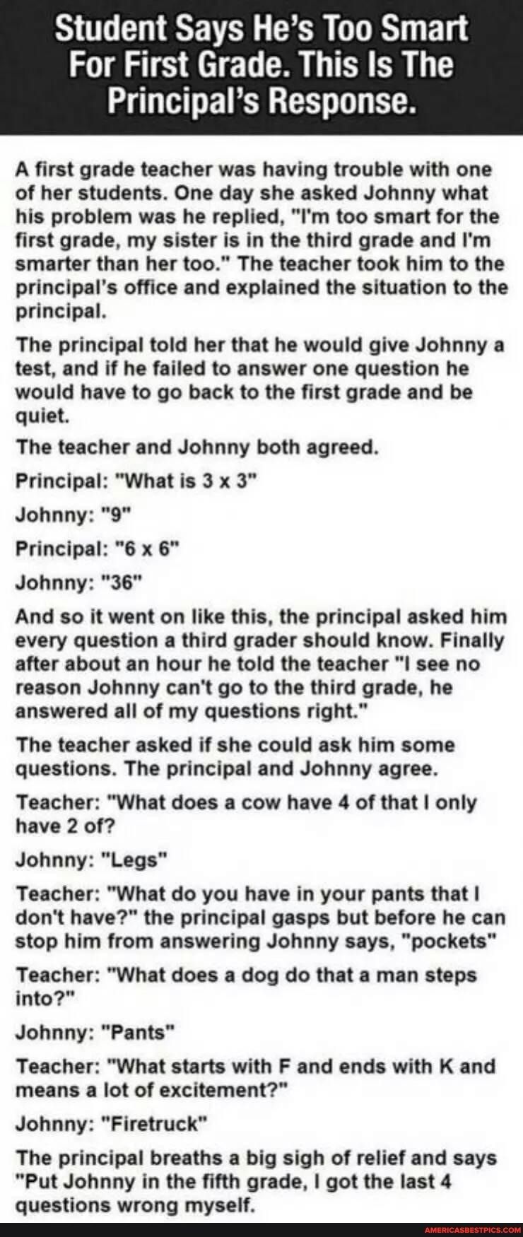 Student Says Hes Too Smart For First Grade This Is The Principals Response A first grade teacher having trouble with one of her students One day sl sked Johnny what his problem was he replied Im too smart for the first grade my sister is in the third grade and Im smarter than her too The teacher took him to the principals office and explained the situation to the principal The principal told her t