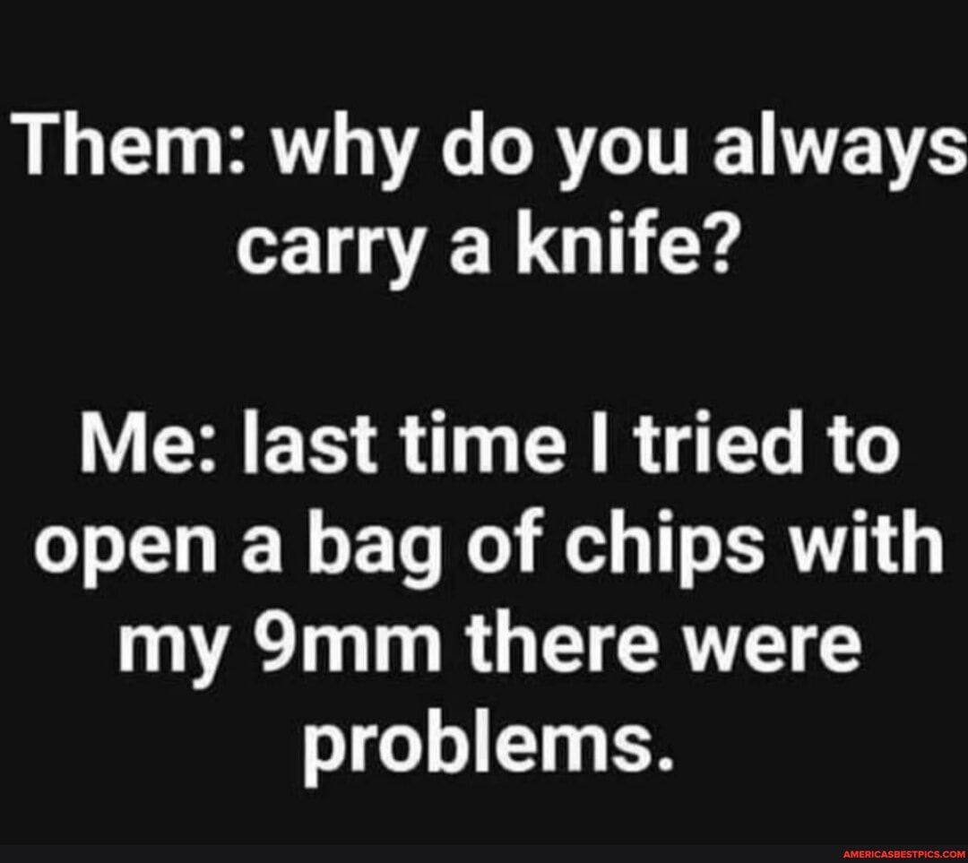 Them why do you always carry a knife Me last time tried to open a bag of chips with my 9mm there were problems