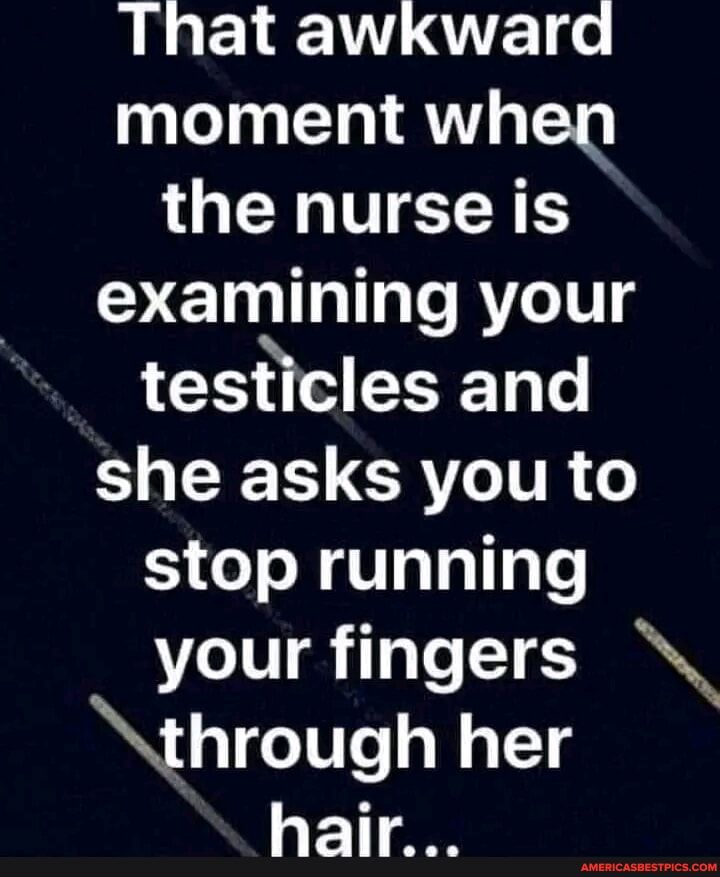 L ELEVTLE e moment when the nurse is examining your testicles and she asks you to stop running your fingers through her hair