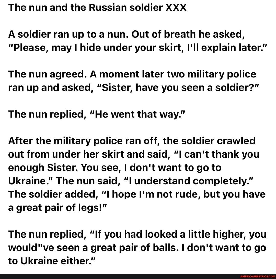 The nun and the Russian soldier XXX A soldier ran up to a nun Out of breath he asked Please may hide under your skirt Ill explain later The nun agreed A moment later two military police ran up and asked Sister have you seen a soldier The nun replied He went that way After the military police ran off the soldier crawled out from under her skirt and said I cant thank you enough Sister You see dont w