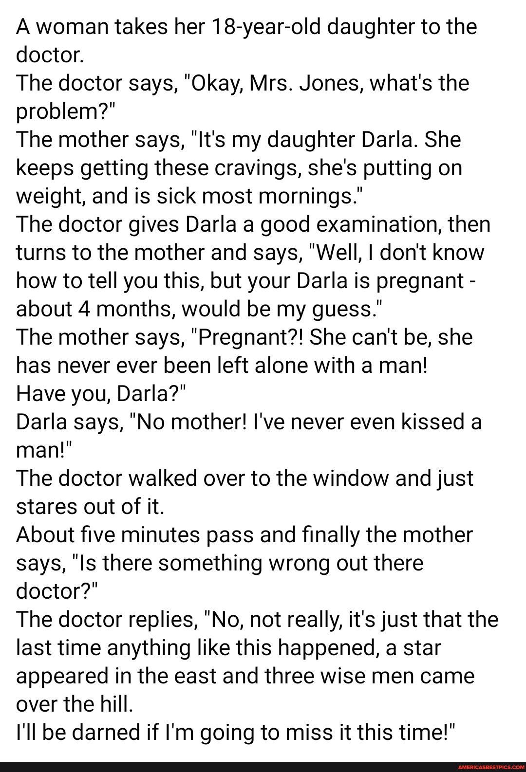 A woman takes her 18 year old daughter to the doctor The doctor says Okay Mrs Jones whats the problem The mother says Its my daughter Darla She keeps getting these cravings shes putting on weight and is sick most mornings The doctor gives Darla a good examination then turns to the mother and says Well dont know how to tell you this but your Darla is pregnant about 4 months would be my guess The mo