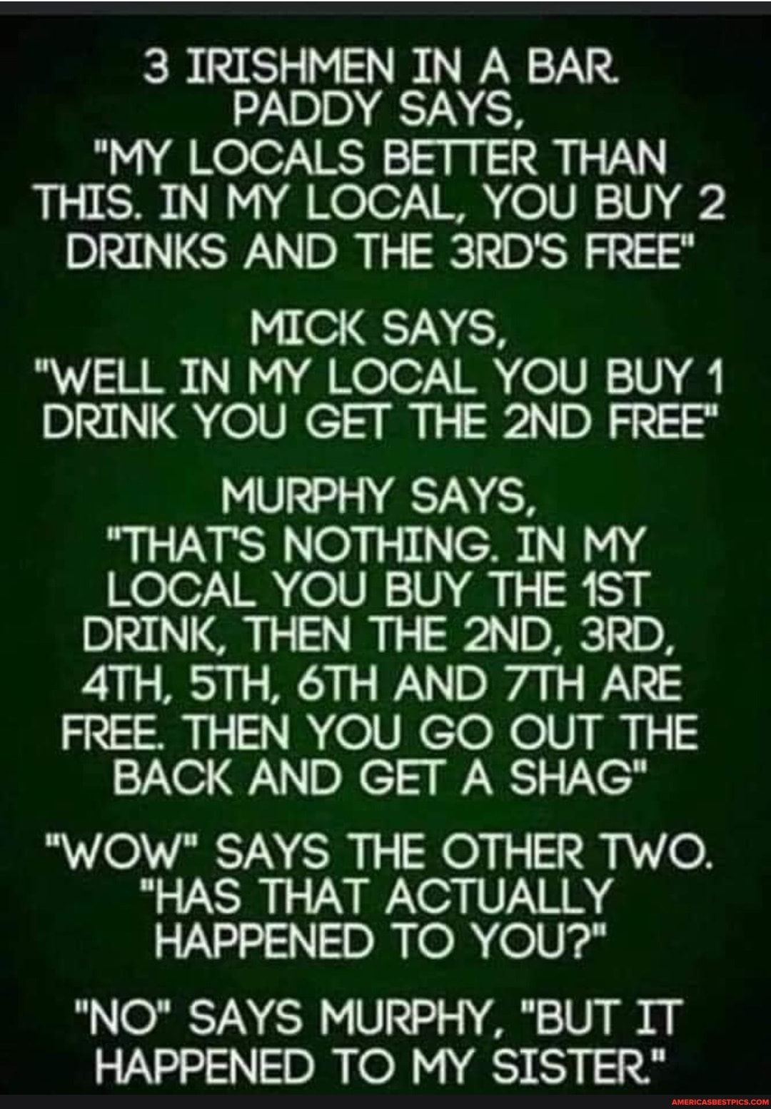 3 IRISHMEN IN A BAR TN ER MY LOCALS BETTER THAN THIS IN MY LOCAL YOU BUY 2 DRINKS AND THE 3RDS FREE MICK SAYS 18 g Koo iR o VR TT DRINK YOU GET THE 2ND FREE MURPHY SAYS THATS NOTHING IN MY LOCAL YOU BUY THE 1ST DRINK THEN THE 2ND 3RD 4TH 5TH 6TH AND 7TH ARE FREE THEN YOU GO OUT THE BACK AND GET A SHAG WOW SAYS THE OTHER TWO HAS THAT ACTUALLY HAPPENED TO YOU NO SAYS MURPHY BUT IT HAPPENED TO MY SIS