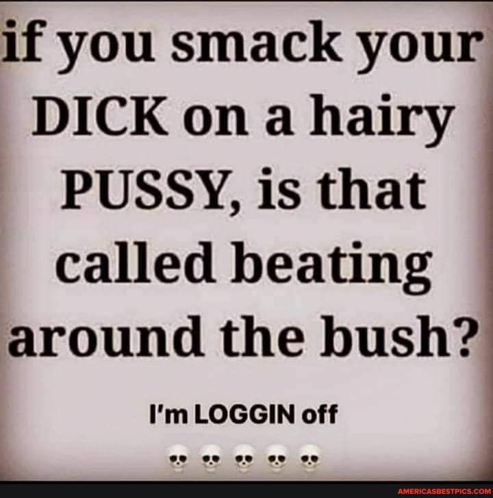 if you smack your DICK on a hairy PUSSY is that called beating around the bush Im LOGGIN off