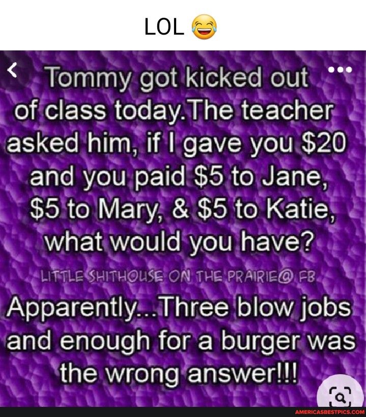 Tommy got kicked outt _ of class today The teacher asked hlm Ll gave Well 2O and Vel SEL 5 to Jane w 5to Mary 5 to Katle 4 what would you have7 ol QEl trn Apparently Three blow jObS w and enough for a burger was the wrong answer PR L J N Y