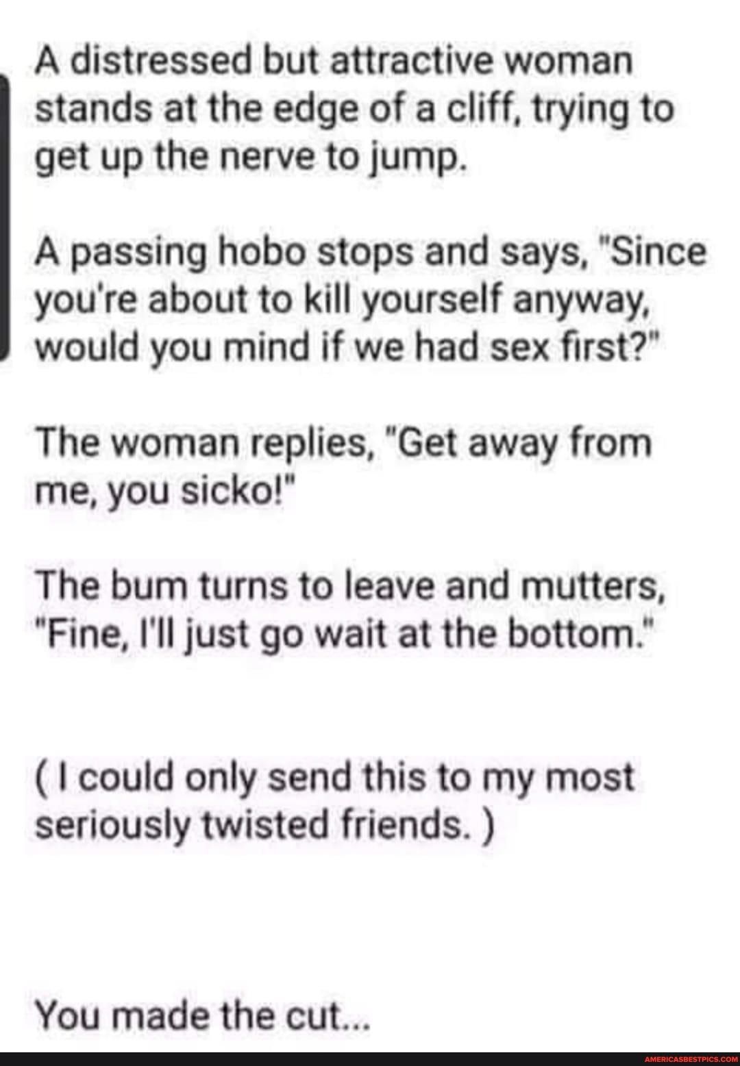 A distressed but attractive woman stands at the edge of a cliff trying to get up the nerve to jump A passing hobo stops and says Since youre about to kill yourself anyway would you mind if we had sex first The woman replies Get away from me you sicko The bum turns to leave and mutters Fine Ill just go wait at the bottom I could only send this to my most seriously twisted friends You made the cut