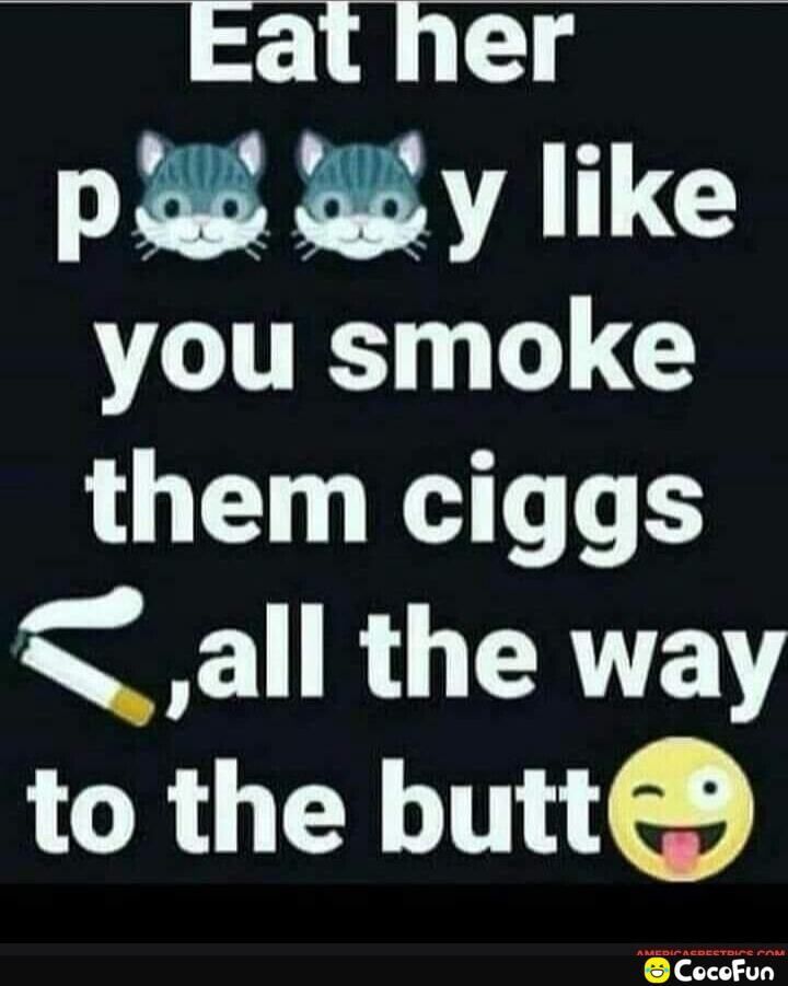 Eat her AT 17C you smoke them ciggs all the way to the butte nnnnnn