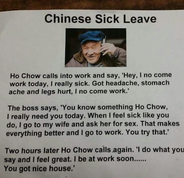 QAR ik it o e Chinese Sick Leave Ho Chow calls into work and say Hey no come work today really sick Got headache stomach ache and legs hurt no come work The boss says You know something Ho Chow I really need you today When feel sick like you do go to my wife and ask her for sex That makes everything better and go to work You try that Two hours later Ho Chow calls again l do what you say and feel g
