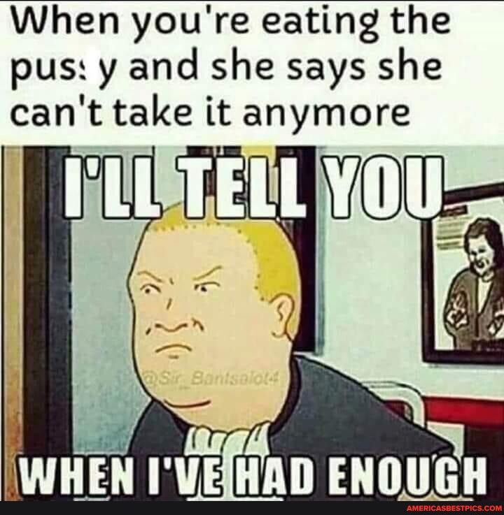 When youre eating the pus y and she says she cant take it anymore HE iuEftinD ENOUGH