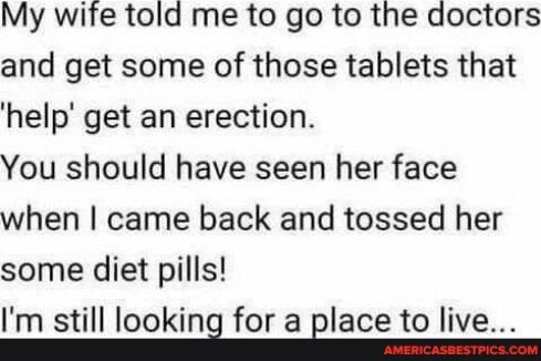 My wife told me to go to the doctors and get some of those tablets that help get an erection You should have seen her face when came back and tossed her some diet pills Im still Iooking fora Blace to live