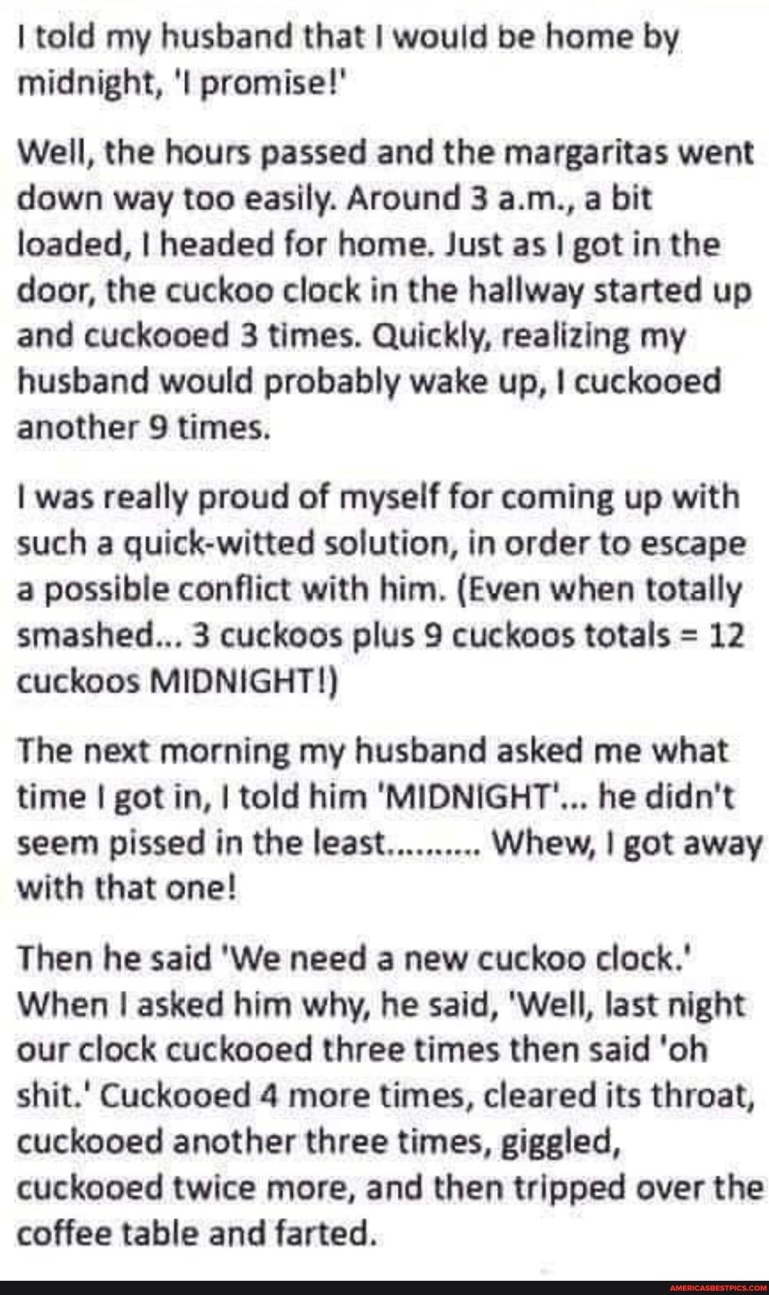 told my husband that would be home by midnight l promise Well the hours passed and the margaritas went down way too easily Around 3 am a bit loaded headed for home Just as got in the door the cuckoo clock in the hallway started up and cuckooed 3 times Quickly realizing my husband would probably wake up cuckooed another 9 times 1 was really proud of myself for coming up with such a quick witted sol