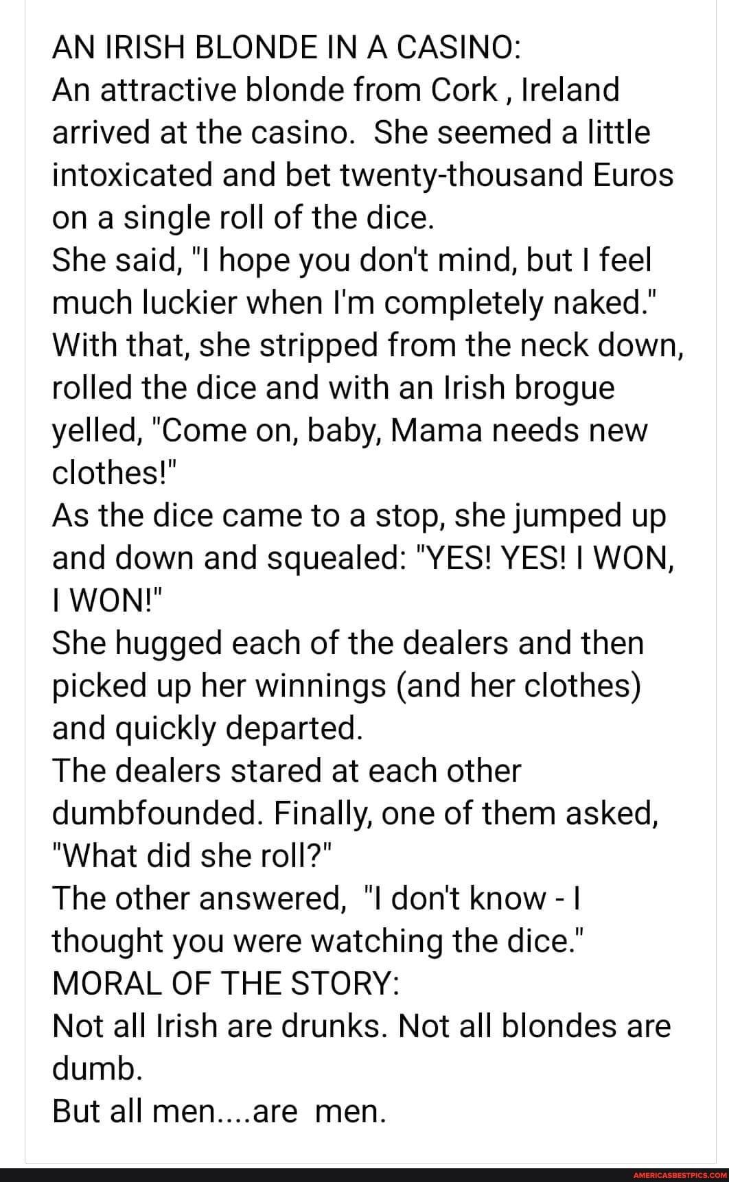AN IRISH BLONDE IN A CASINO An attractive blonde from Cork Ireland arrived at the casino She seemed a little intoxicated and bet twenty thousand Euros on a single roll of the dice She said I hope you dont mind but feel much luckier when Im completely naked With that she stripped from the neck down rolled the dice and with an Irish brogue yelled Come on baby Mama needs new clothes As the dice came 