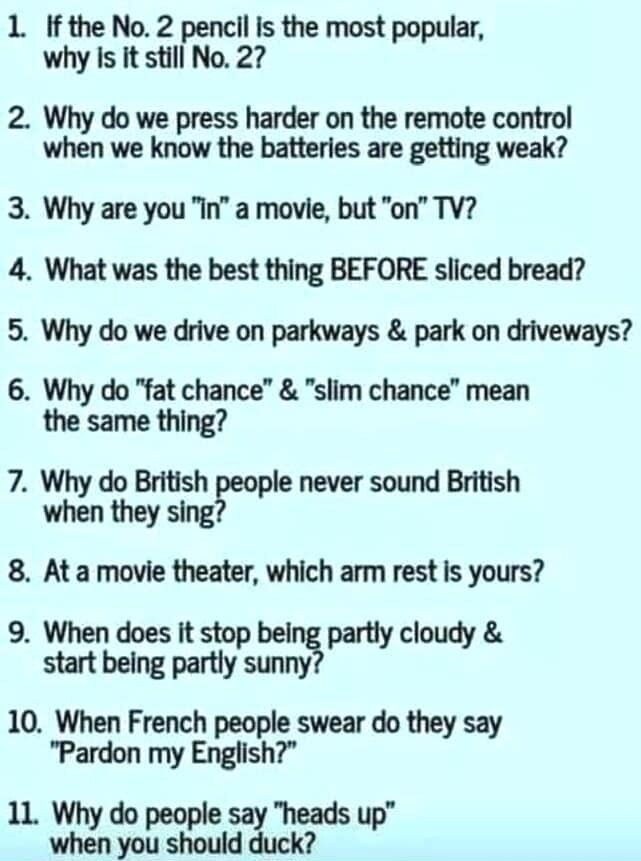 1 If the No 2 penclil is the most popular why Is it still No 27 2 Why do we press harder on the remote control when we know the batteries are getting weak 3 Why are you In a movie but on TV 4 What was the best thing BEFORE sliced bread 5 Why do we drive on parkways park on driveways 6 Why do fat chance slim chance mean the same thing 7 Why do British eople never sound British when they sing 8 At a
