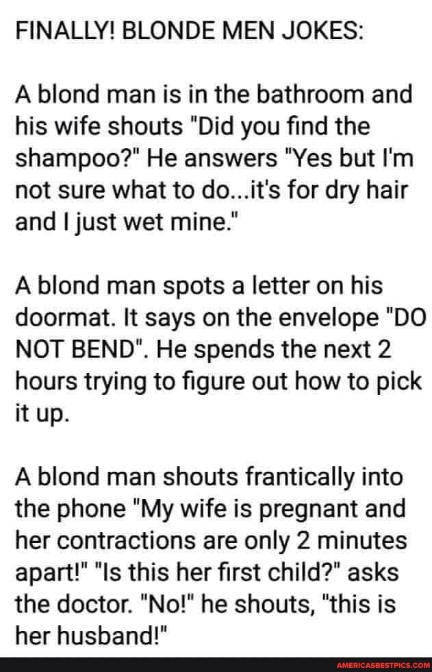 FINALLY BLONDE MEN JOKES A blond man is in the bathroom and his wife shouts Did you find the shampoo He answers Yes but Im not sure what to doits for dry hair and just wet mine A blond man spots a letter on his doormat It says on the envelope DO NOT BEND He spends the next 2 hours trying to figure out how to pick it up A blond man shouts frantically into the phone My wife is pregnant and her contr