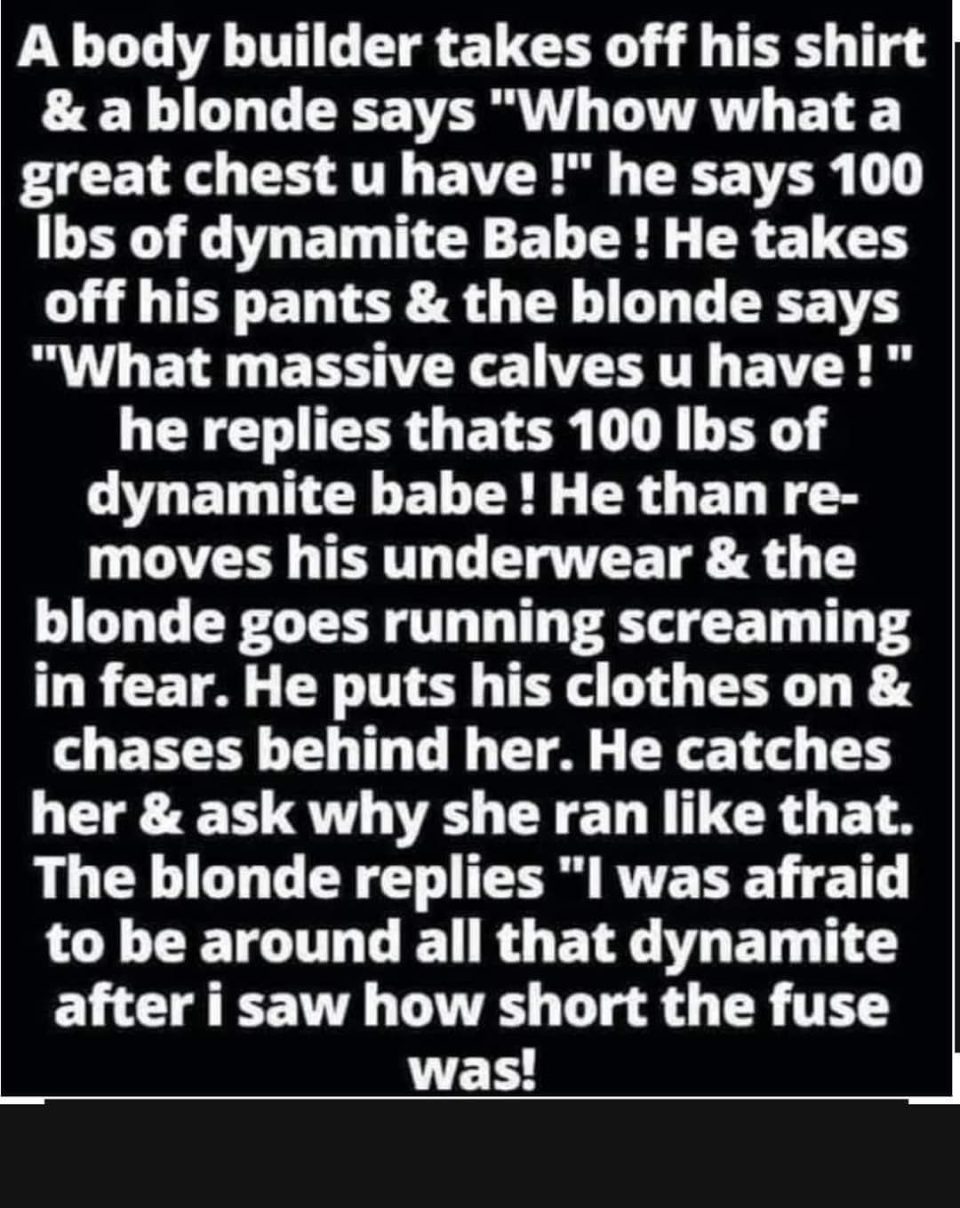 A body builder takes off his shirt a blonde says Whow what a GRS EE AT T TR 1 Ibs of dynamite Babe He takes LT EL TIOR8 G TN AL T EEE T What massive calves u have he replies thats 100 Ibs of CVAETGNEE LR ER G EL RS moves his underwear the blonde goes running screaming in fear He puts his clothes on chases behind her He catches her ask why she ran like that The blonde replies I was afraid to be aro