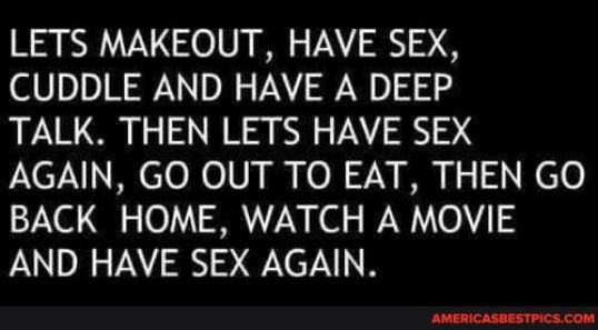LETS MAKEOUT HAVE SEX CUDDLE AND HAVE A DEEP TALK THEN LETS HAVE SEX AGAIN GO OUT TO EAT THEN GO BACK HOME WATCH A MOVIE AND HAVE SEX AGAIN